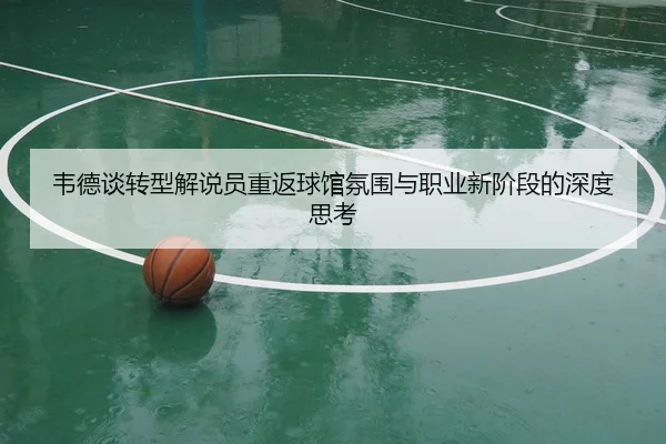 韦德谈转型解说员重返球馆氛围与职业新阶段的深度思考